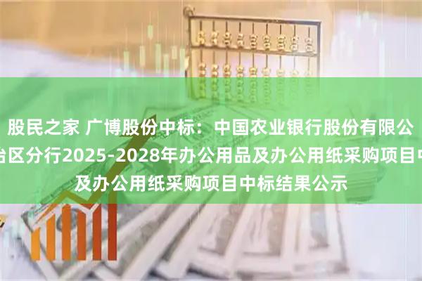 股民之家 广博股份中标：中国农业银行股份有限公司内蒙古自治区分行2025-2028年办公用品及办公用纸采购项目中标结果公示