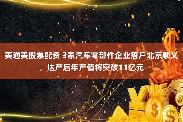 美通美股票配资 3家汽车零部件企业落户北京顺义，达产后年产值将突破11亿元