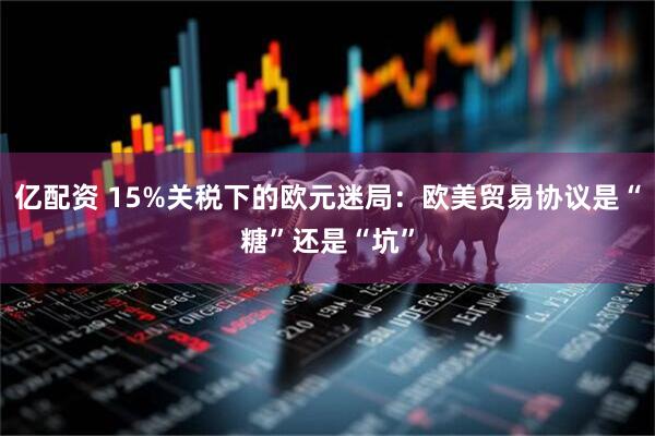 亿配资 15%关税下的欧元迷局：欧美贸易协议是“糖”还是“坑”