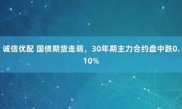 诚信优配 国债期货走弱，30年期主力合约盘中跌0.10%