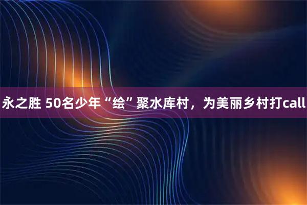 永之胜 50名少年“绘”聚水库村，为美丽乡村打call