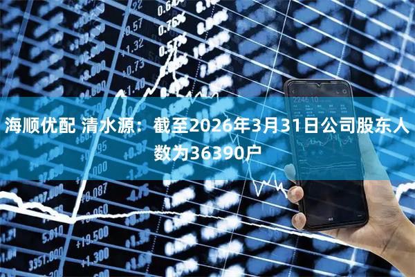 海顺优配 清水源：截至2026年3月31日公司股东人数为36390户