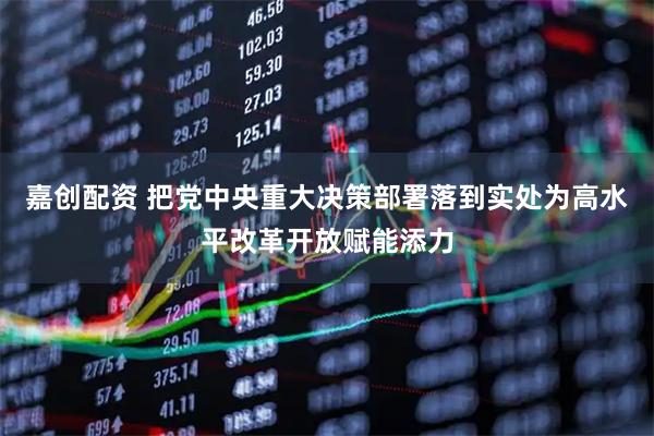 嘉创配资 把党中央重大决策部署落到实处为高水平改革开放赋能添力