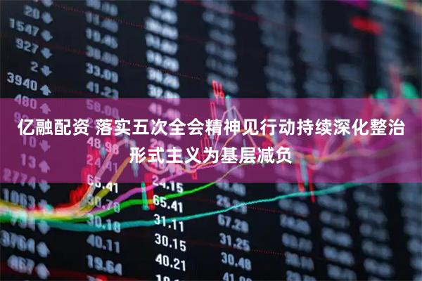 亿融配资 落实五次全会精神见行动持续深化整治形式主义为基层减负
